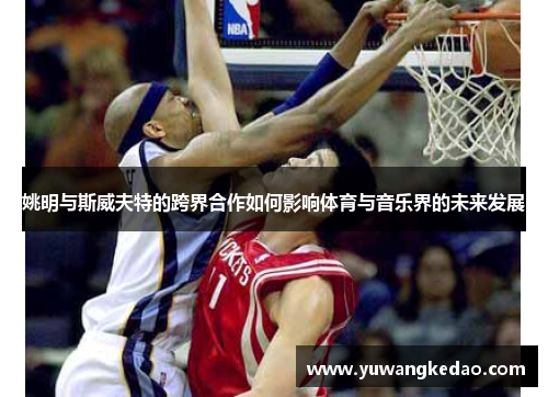 姚明与斯威夫特的跨界合作如何影响体育与音乐界的未来发展