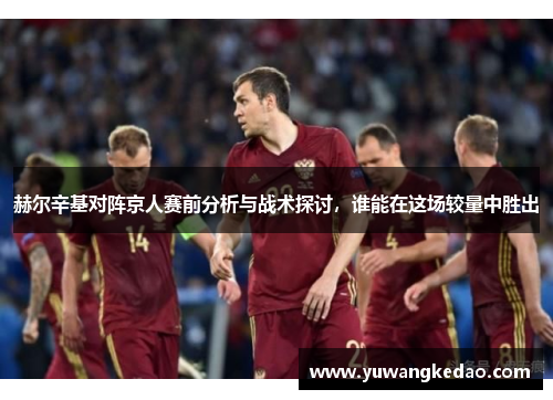 赫尔辛基对阵京人赛前分析与战术探讨，谁能在这场较量中胜出